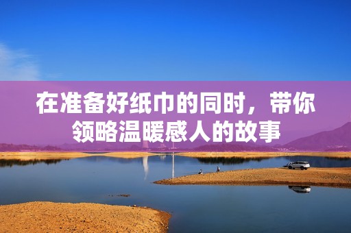 在准备好纸巾的同时，带你领略温暖感人的故事