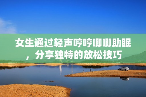 女生通过轻声哼哼唧唧助眠，分享独特的放松技巧