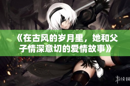 《在古风的岁月里，她和父子情深意切的爱情故事》