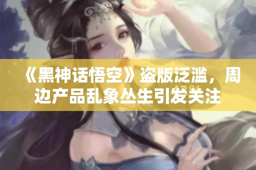 《黑神话悟空》盗版泛滥，周边产品乱象丛生引发关注