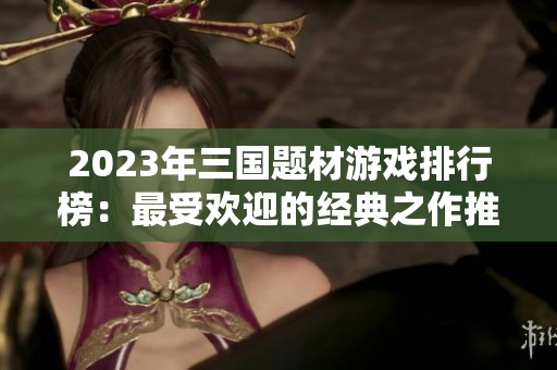 2023年三国题材游戏排行榜：最受欢迎的经典之作推荐
