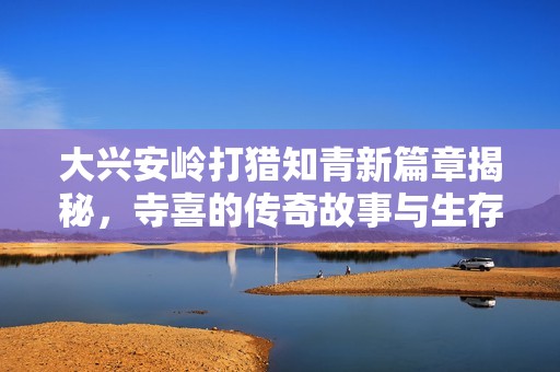 大兴安岭打猎知青新篇章揭秘，寺喜的传奇故事与生存之道