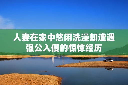 人妻在家中悠闲洗澡却遭遇强公入侵的惊悚经历