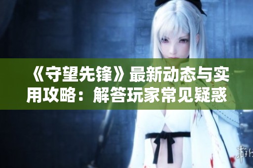 《守望先锋》最新动态与实用攻略：解答玩家常见疑惑与问题