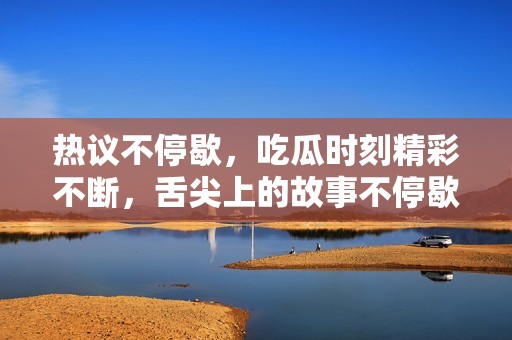 热议不停歇，吃瓜时刻精彩不断，舌尖上的故事不停歇
