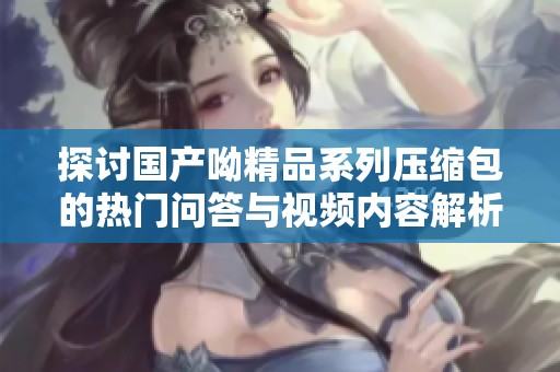 探讨国产呦精品系列压缩包的热门问答与视频内容解析