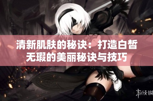 清新肌肤的秘诀：打造白皙无瑕的美丽秘诀与技巧