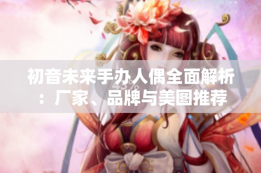 初音未来手办人偶全面解析：厂家、品牌与美图推荐