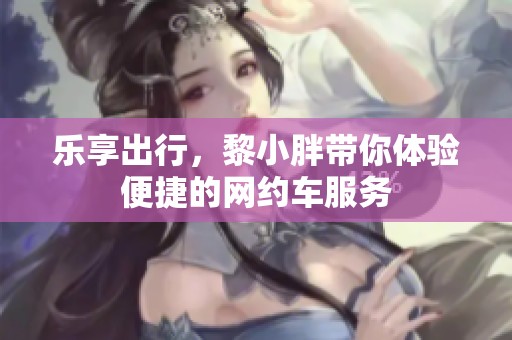 乐享出行，黎小胖带你体验便捷的网约车服务