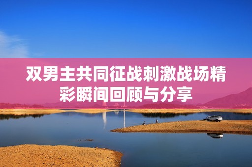 双男主共同征战刺激战场精彩瞬间回顾与分享