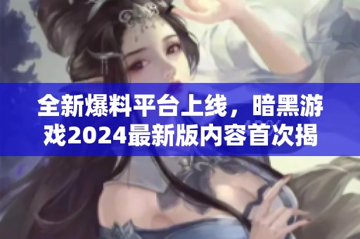 全新爆料平台上线，暗黑游戏2024最新版内容首次揭秘