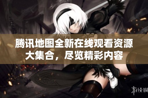 腾讯地图全新在线观看资源大集合，尽览精彩内容