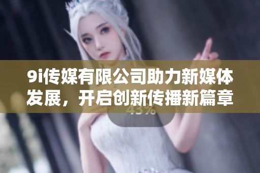 9i传媒有限公司助力新媒体发展，开启创新传播新篇章