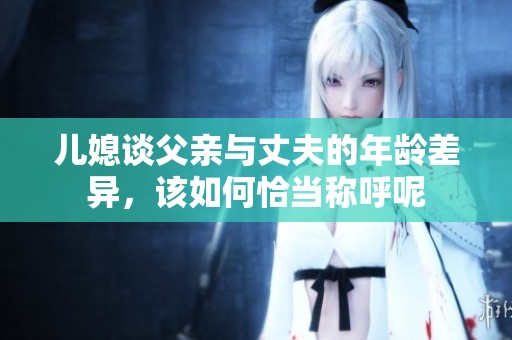 儿媳谈父亲与丈夫的年龄差异，该如何恰当称呼呢