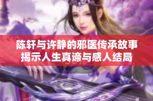 陈轩与许静的邪医传承故事揭示人生真谛与感人结局