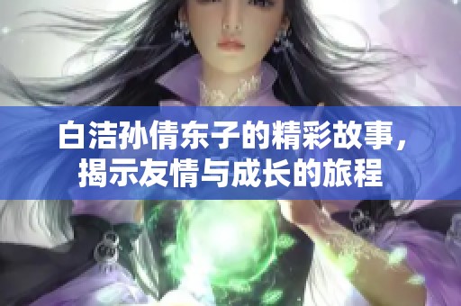 白洁孙倩东子的精彩故事，揭示友情与成长的旅程