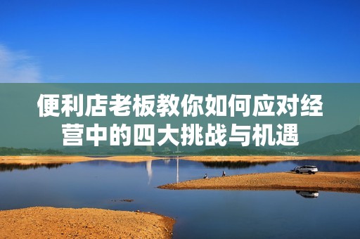 便利店老板教你如何应对经营中的四大挑战与机遇