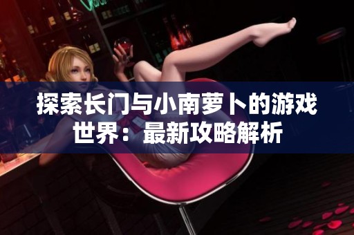 探索长门与小南萝卜的游戏世界：最新攻略解析
