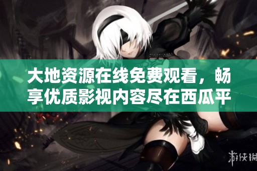 大地资源在线免费观看，畅享优质影视内容尽在西瓜平台