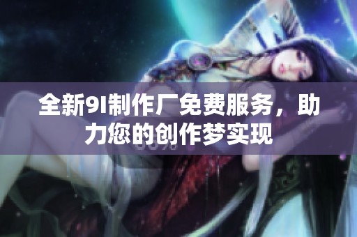 全新9I制作厂免费服务，助力您的创作梦实现