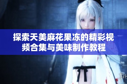 探索天美麻花果冻的精彩视频合集与美味制作教程