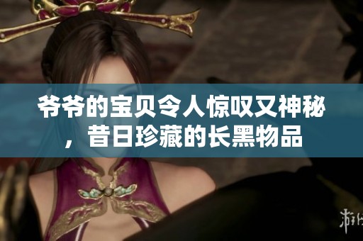 爷爷的宝贝令人惊叹又神秘，昔日珍藏的长黑物品