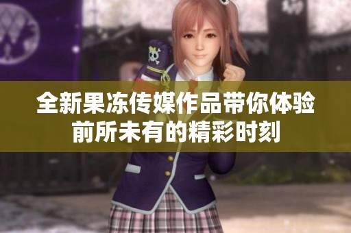 全新果冻传媒作品带你体验前所未有的精彩时刻