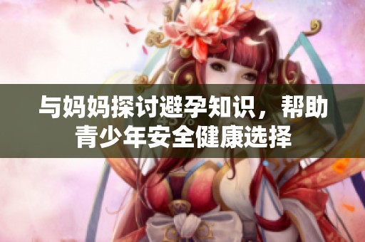 与妈妈探讨避孕知识，帮助青少年安全健康选择