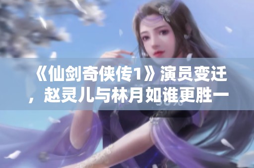 《仙剑奇侠传1》演员变迁，赵灵儿与林月如谁更胜一筹？