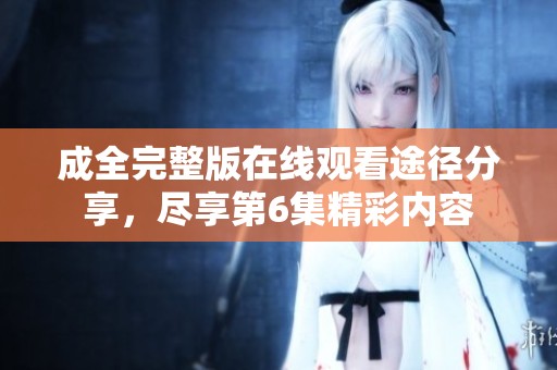 成全完整版在线观看途径分享，尽享第6集精彩内容