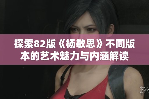 探索82版《杨敏思》不同版本的艺术魅力与内涵解读