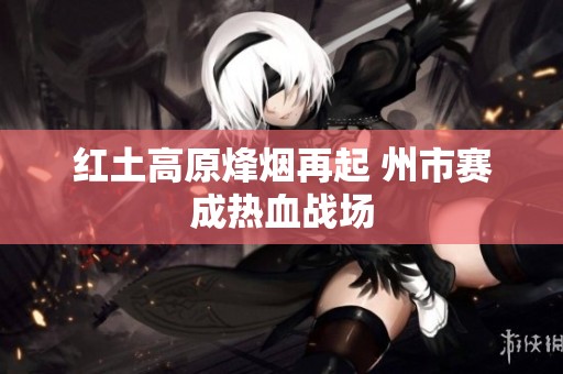 红土高原烽烟再起 州市赛成热血战场