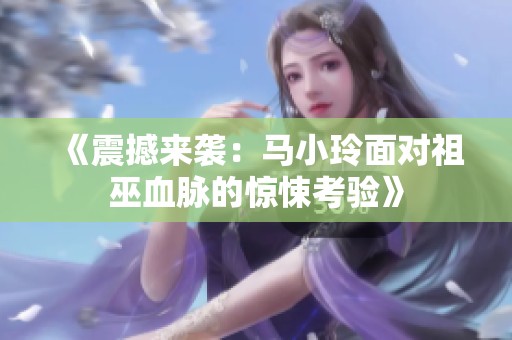 《震撼来袭：马小玲面对祖巫血脉的惊悚考验》