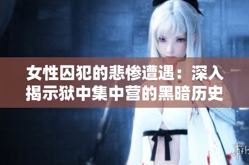 女性囚犯的悲惨遭遇：深入揭示狱中集中营的黑暗历史