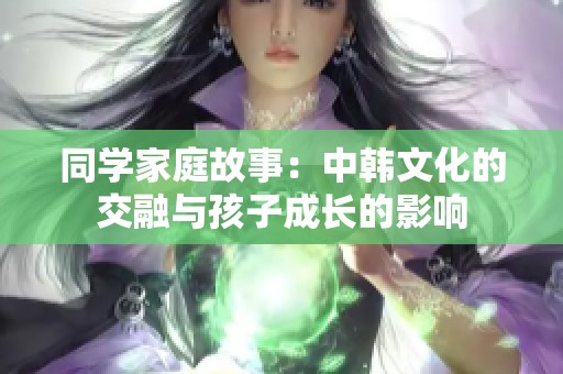 同学家庭故事：中韩文化的交融与孩子成长的影响