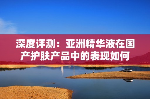深度评测：亚洲精华液在国产护肤产品中的表现如何