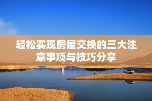 轻松实现房屋交换的三大注意事项与技巧分享