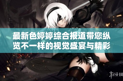 最新色婷婷综合报道带您纵览不一样的视觉盛宴与精彩内容