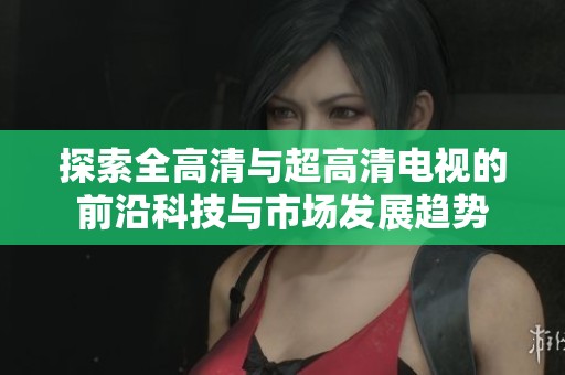 探索全高清与超高清电视的前沿科技与市场发展趋势