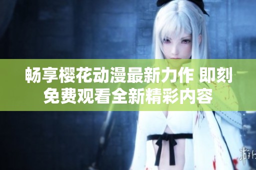 畅享樱花动漫最新力作 即刻免费观看全新精彩内容
