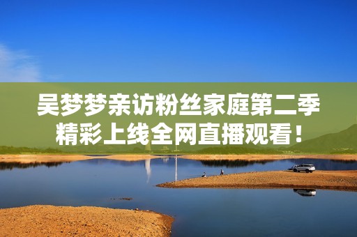 吴梦梦亲访粉丝家庭第二季精彩上线全网直播观看！