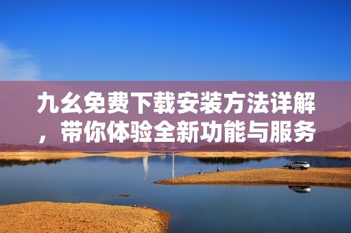 九幺免费下载安装方法详解，带你体验全新功能与服务