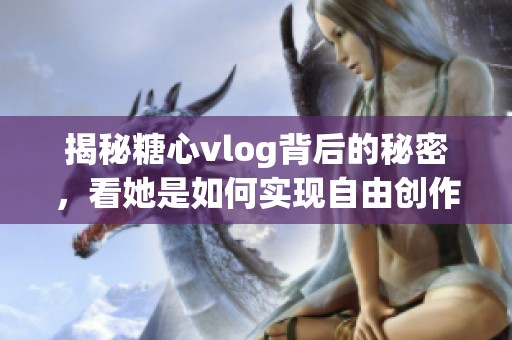 揭秘糖心vlog背后的秘密，看她是如何实现自由创作的
