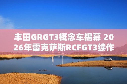 丰田GRGT3概念车揭幕 2026年雷克萨斯RCFGT3续作即将登场