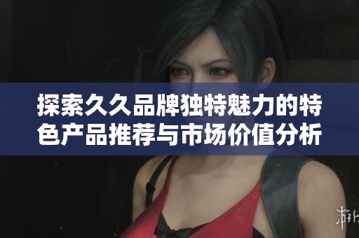 探索久久品牌独特魅力的特色产品推荐与市场价值分析