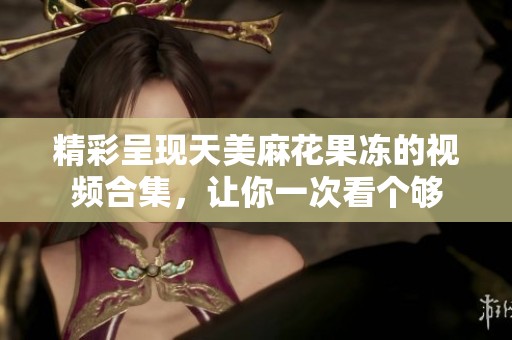 精彩呈现天美麻花果冻的视频合集，让你一次看个够