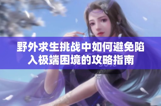 野外求生挑战中如何避免陷入极端困境的攻略指南