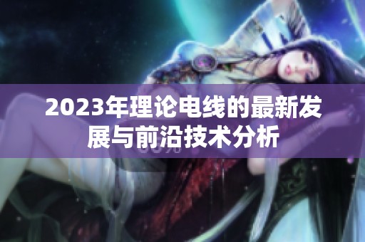 2023年理论电线的最新发展与前沿技术分析