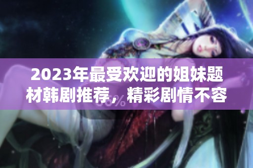 2023年最受欢迎的姐妹题材韩剧推荐，精彩剧情不容错过