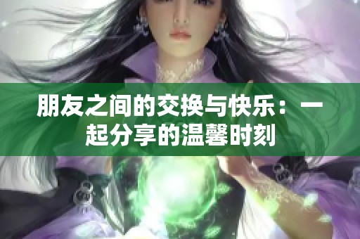 朋友之间的交换与快乐：一起分享的温馨时刻